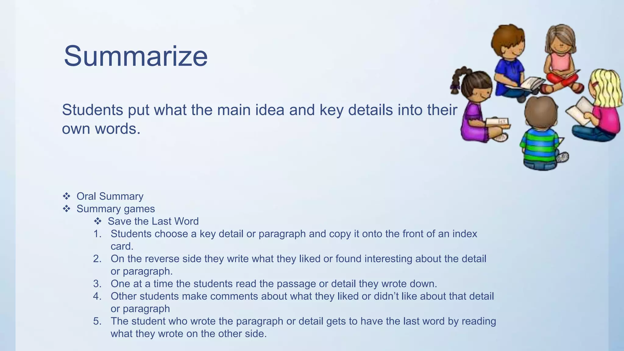 Summarize
Students put what the main idea and key details into their
own words.
 Oral Summary
 Summary games
 Save the Last Word
1. Students choose a key detail or paragraph and copy it onto the front of an index
card.
2. On the reverse side they write what they liked or found interesting about the detail
or paragraph.
3. One at a time the students read the passage or detail they wrote down.
4. Other students make comments about what they liked or didn’t like about that detail
or paragraph
5. The student who wrote the paragraph or detail gets to have the last word by reading
what they wrote on the other side.
 