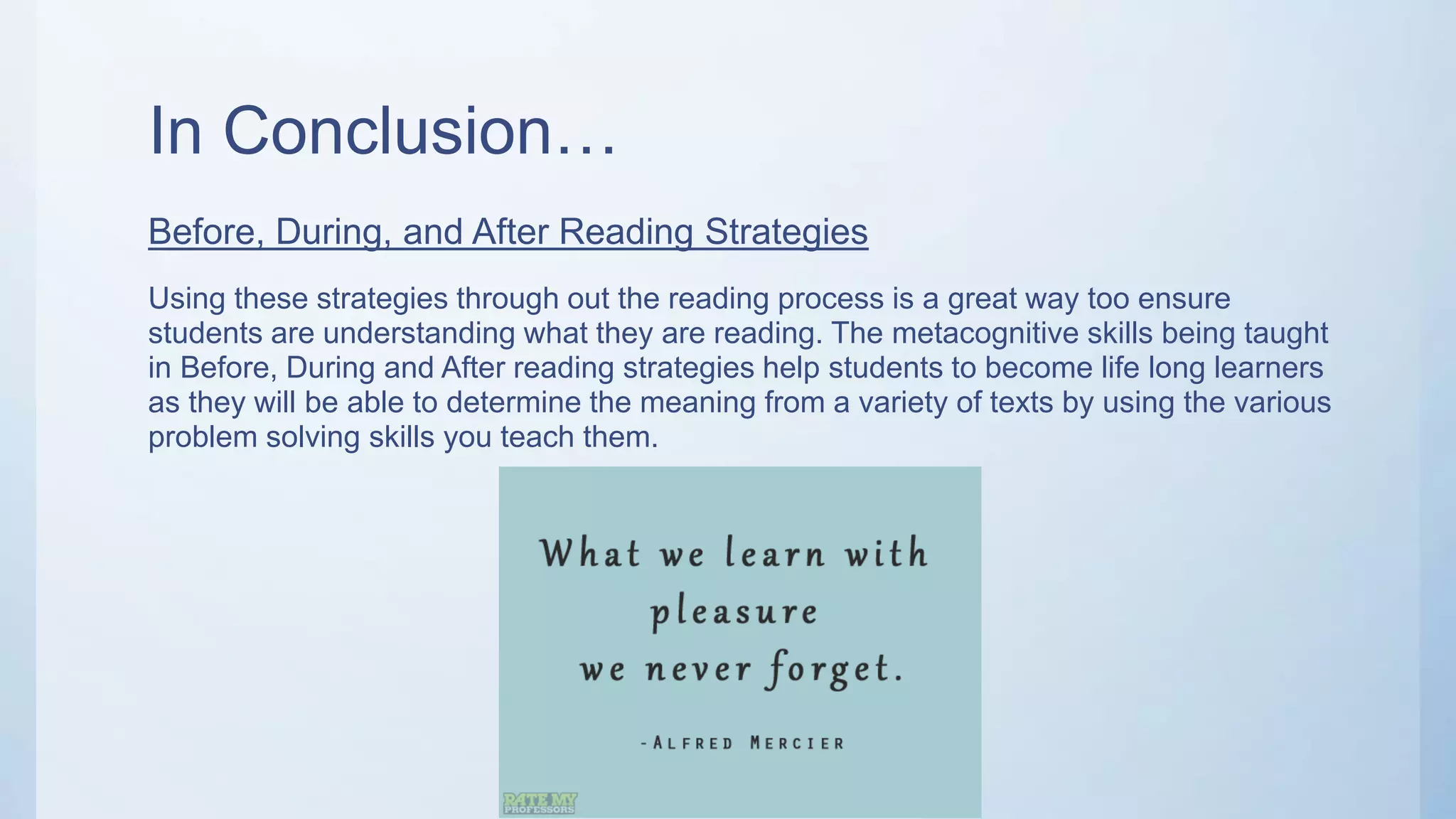 In Conclusion…
Before, During, and After Reading Strategies
Using these strategies through out the reading process is a great way too ensure
students are understanding what they are reading. The metacognitive skills being taught
in Before, During and After reading strategies help students to become life long learners
as they will be able to determine the meaning from a variety of texts by using the various
problem solving skills you teach them.
 