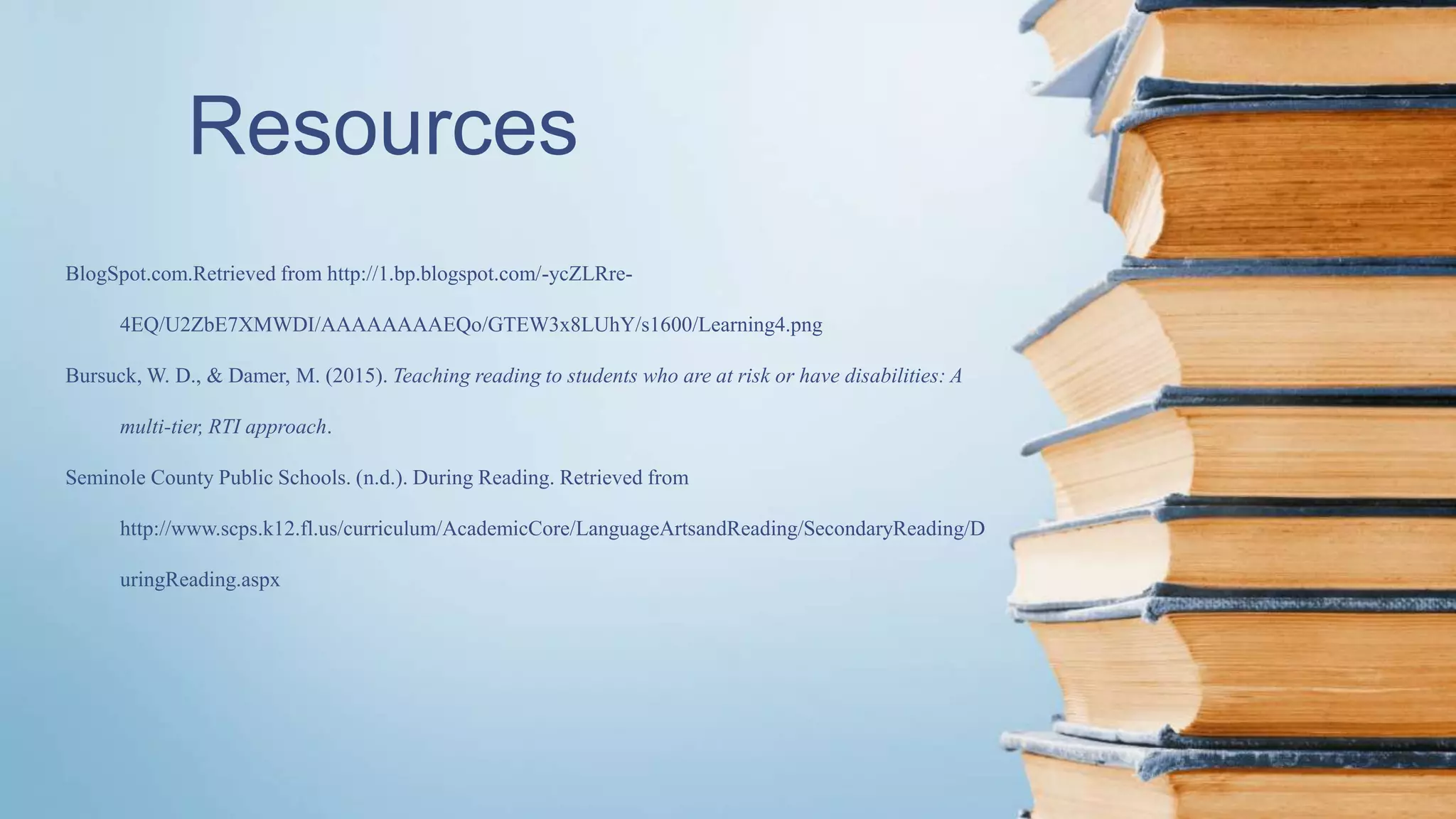 Resources
BlogSpot.com.Retrieved from http://1.bp.blogspot.com/-ycZLRre-
4EQ/U2ZbE7XMWDI/AAAAAAAAEQo/GTEW3x8LUhY/s1600/Learning4.png
Bursuck, W. D., & Damer, M. (2015). Teaching reading to students who are at risk or have disabilities: A
multi-tier, RTI approach.
Seminole County Public Schools. (n.d.). During Reading. Retrieved from
http://www.scps.k12.fl.us/curriculum/AcademicCore/LanguageArtsandReading/SecondaryReading/D
uringReading.aspx
 