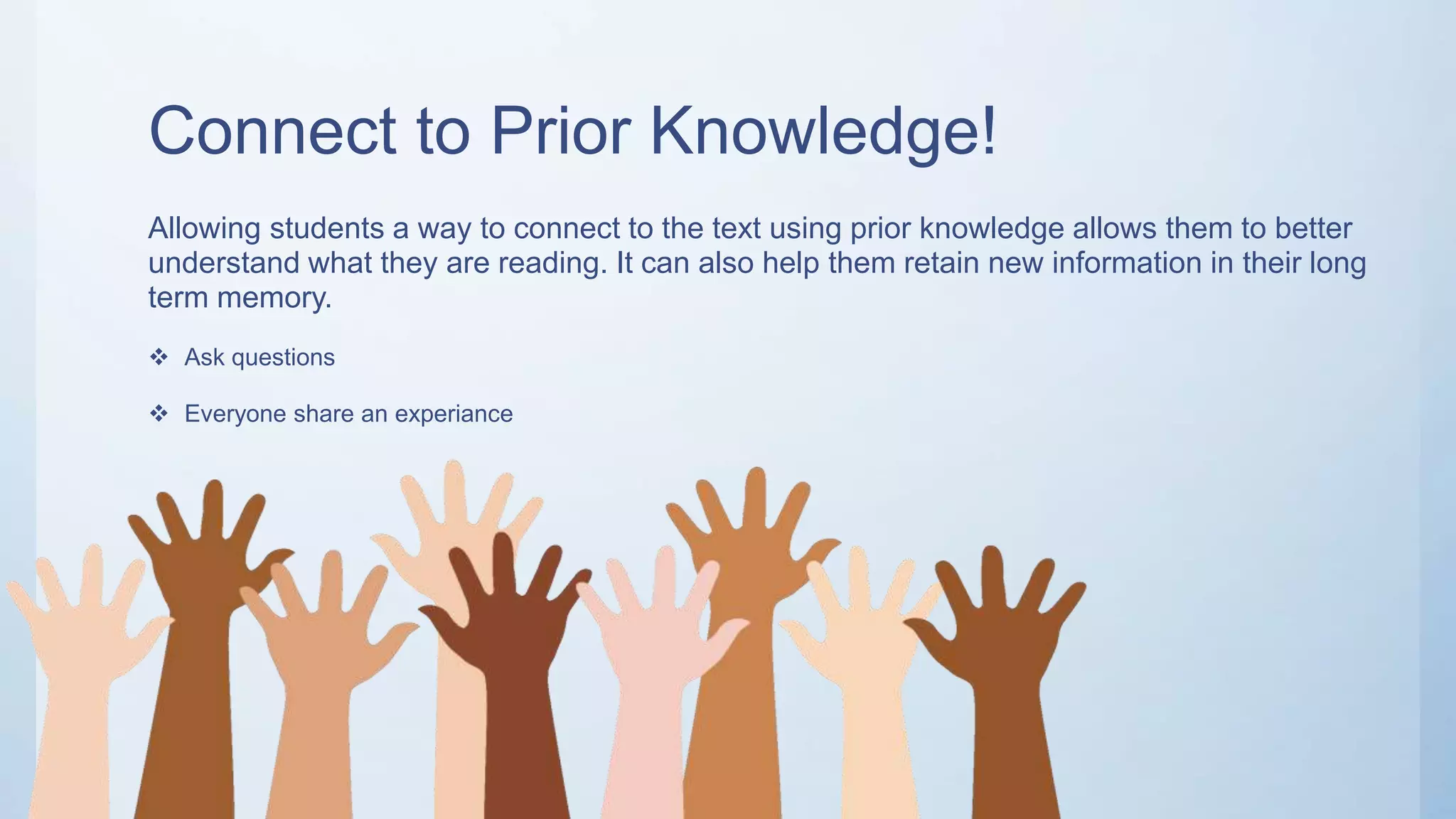 Connect to Prior Knowledge!
Allowing students a way to connect to the text using prior knowledge allows them to better
understand what they are reading. It can also help them retain new information in their long
term memory.
 Ask questions
 Everyone share an experiance
 