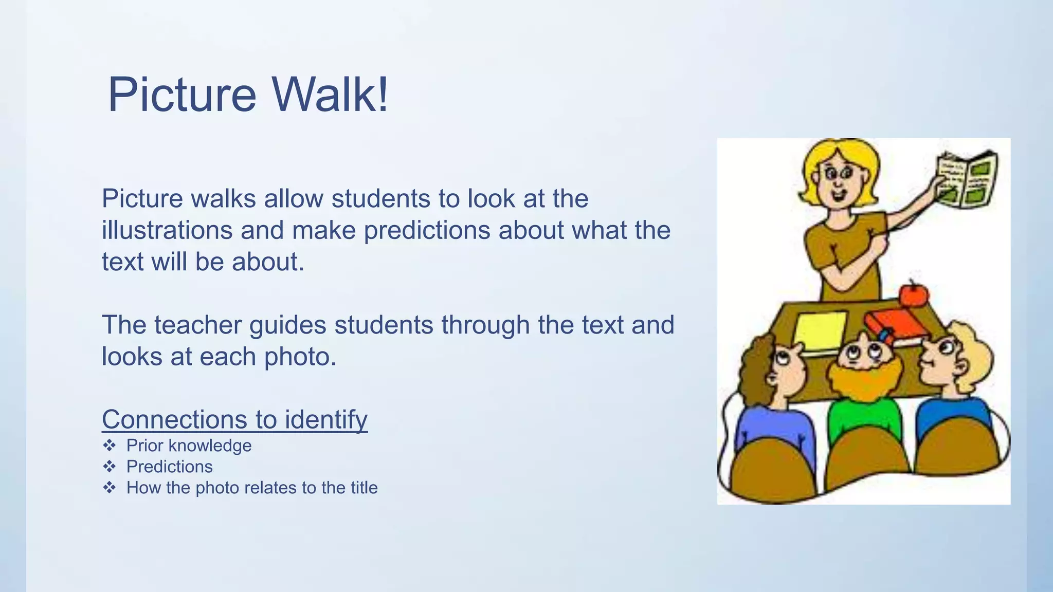 Picture Walk!
Picture walks allow students to look at the
illustrations and make predictions about what the
text will be about.
The teacher guides students through the text and
looks at each photo.
Connections to identify
 Prior knowledge
 Predictions
 How the photo relates to the title
 