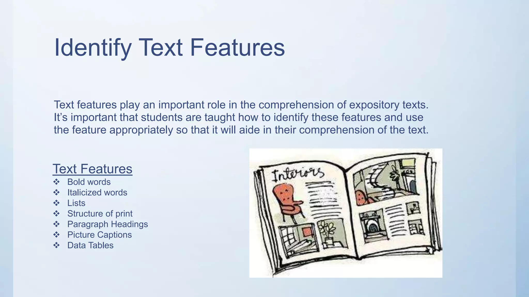 Identify Text Features
Text features play an important role in the comprehension of expository texts.
It’s important that students are taught how to identify these features and use
the feature appropriately so that it will aide in their comprehension of the text.
Text Features
 Bold words
 Italicized words
 Lists
 Structure of print
 Paragraph Headings
 Picture Captions
 Data Tables
 