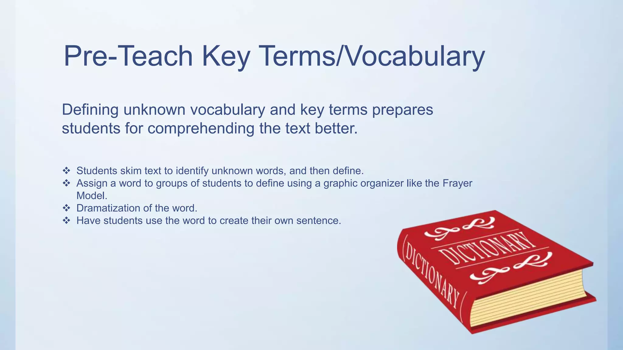 Pre-Teach Key Terms/Vocabulary
Defining unknown vocabulary and key terms prepares
students for comprehending the text better.
 Students skim text to identify unknown words, and then define.
 Assign a word to groups of students to define using a graphic organizer like the Frayer
Model.
 Dramatization of the word.
 Have students use the word to create their own sentence.
 