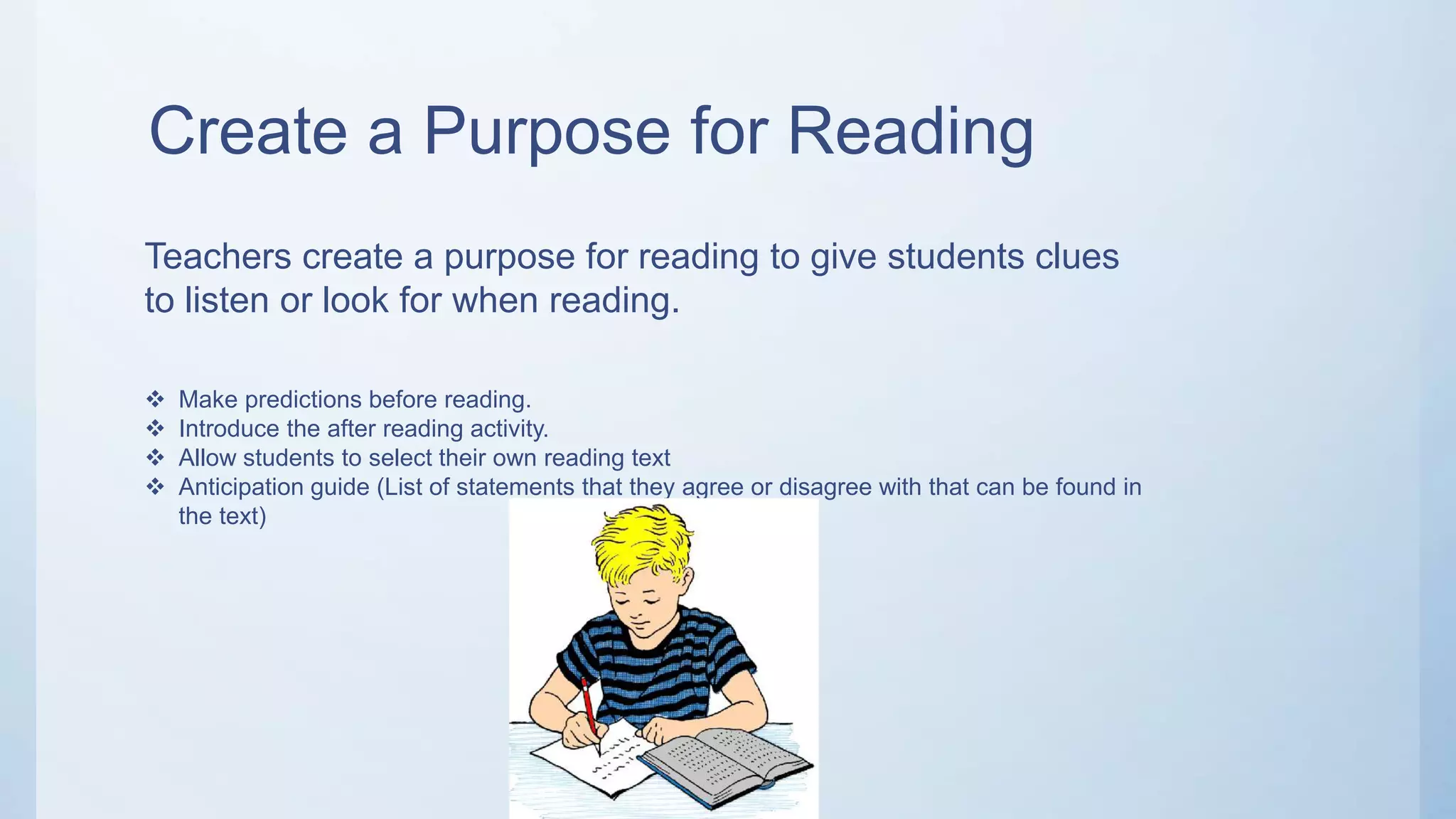 Create a Purpose for Reading
Teachers create a purpose for reading to give students clues
to listen or look for when reading.
 Make predictions before reading.
 Introduce the after reading activity.
 Allow students to select their own reading text
 Anticipation guide (List of statements that they agree or disagree with that can be found in
the text)
 