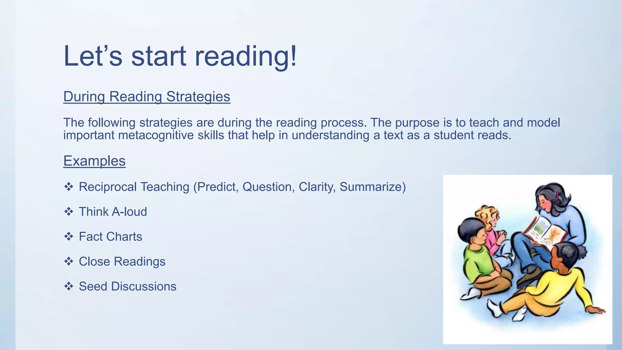Let’s start reading!
During Reading Strategies
The following strategies are during the reading process. The purpose is to teach and model
important metacognitive skills that help in understanding a text as a student reads.
Examples
 Reciprocal Teaching (Predict, Question, Clarity, Summarize)
 Think A-loud
 Fact Charts
 Close Readings
 Seed Discussions
 