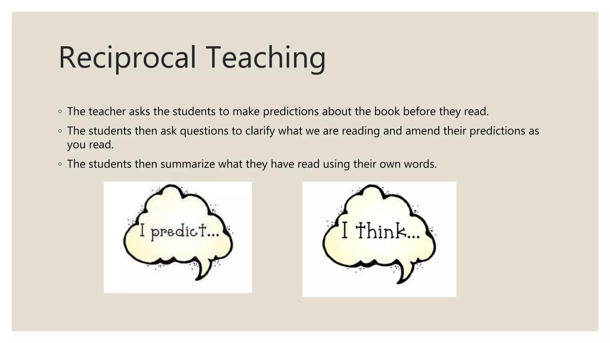 Reciprocal Teaching
◦ The teacher asks the students to make predictions about the book before they read.
◦ The students then ask questions to clarify what we are reading and amend their predictions as
you read.
◦ The students then summarize what they have read using their own words.
 