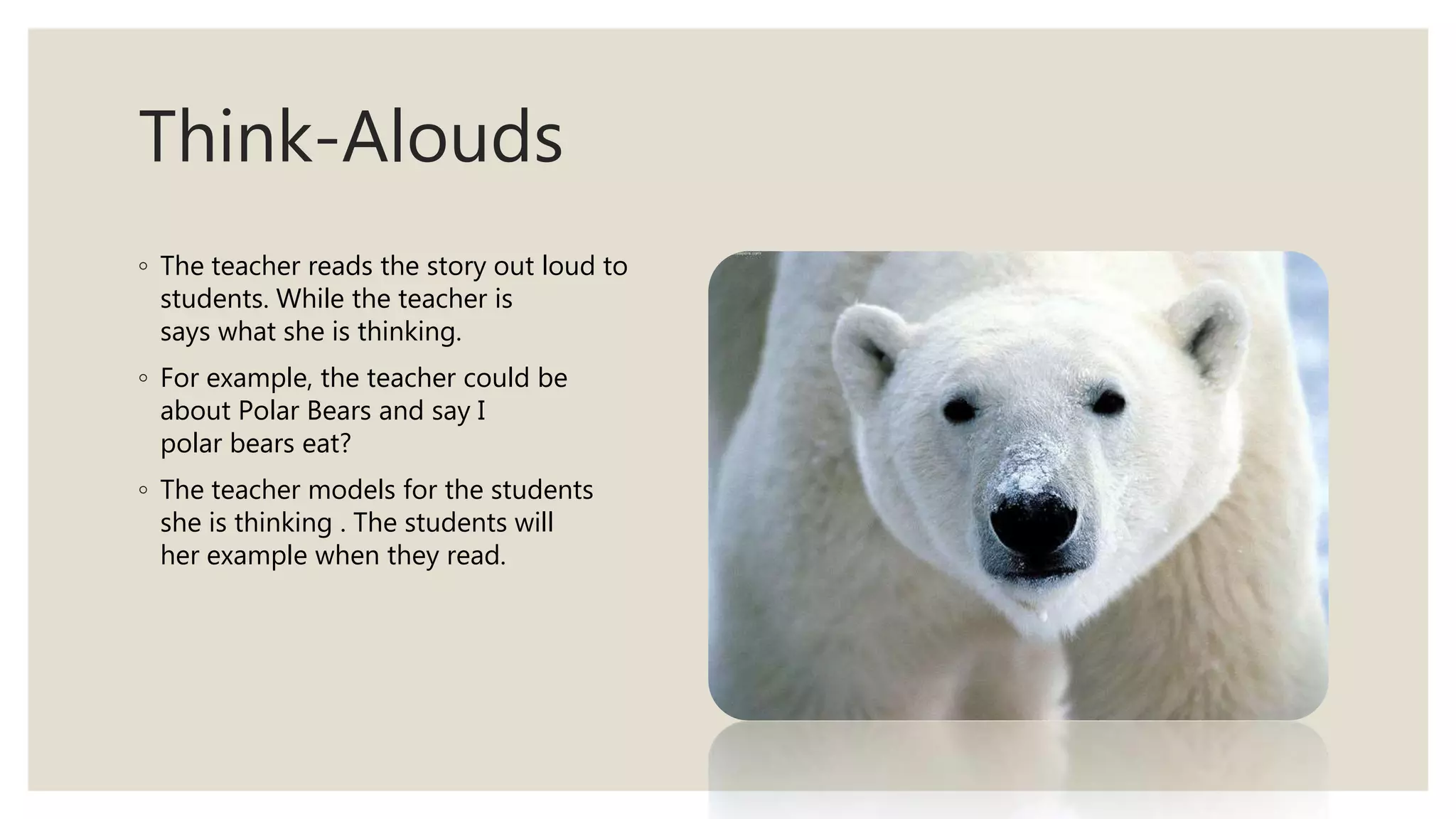 Think-Alouds
◦ The teacher reads the story out loud to the
students. While the teacher is reading she
says what she is thinking.
◦ For example, the teacher could be reading
about Polar Bears and say I wonder what
polar bears eat?
◦ The teacher models for the students what
she is thinking . The students will then follow
her example when they read.
 