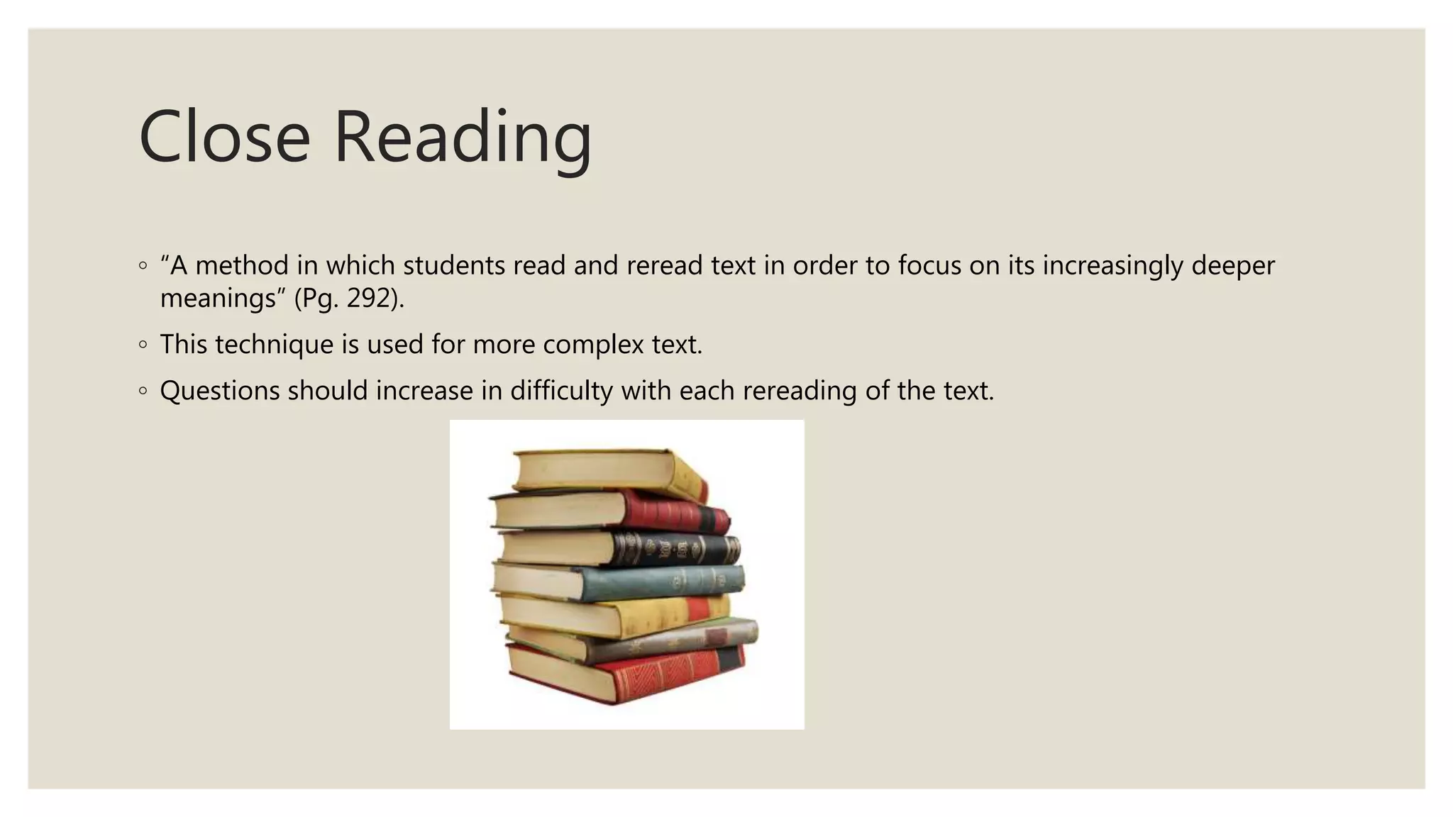 Close Reading
◦ “A method in which students read and reread text in order to focus on its increasingly deeper
meanings” (Pg. 292).
◦ This technique is used for more complex text.
◦ Questions should increase in difficulty with each rereading of the text.
 