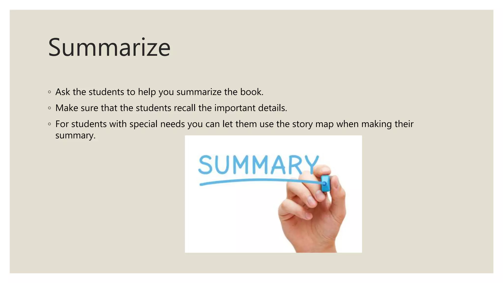 Summarize
◦ Ask the students to help you summarize the book.
◦ Make sure that the students recall the important details.
◦ For students with special needs you can let them use the story map when making their
summary.
 