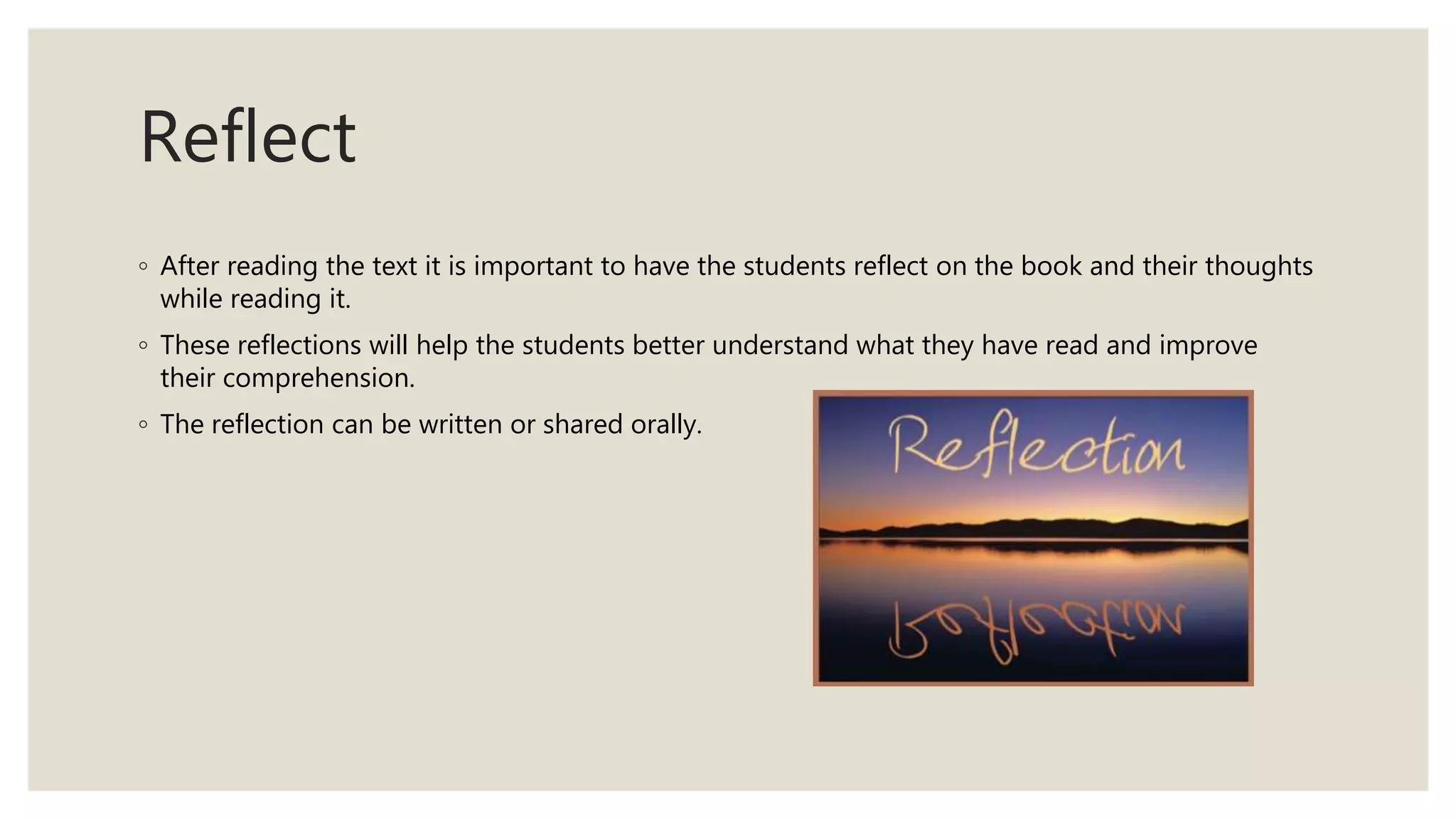 Reflect
◦ After reading the text it is important to have the students reflect on the book and their thoughts
while reading it.
◦ These reflections will help the students better understand what they have read and improve
their comprehension.
◦ The reflection can be written or shared orally.
 