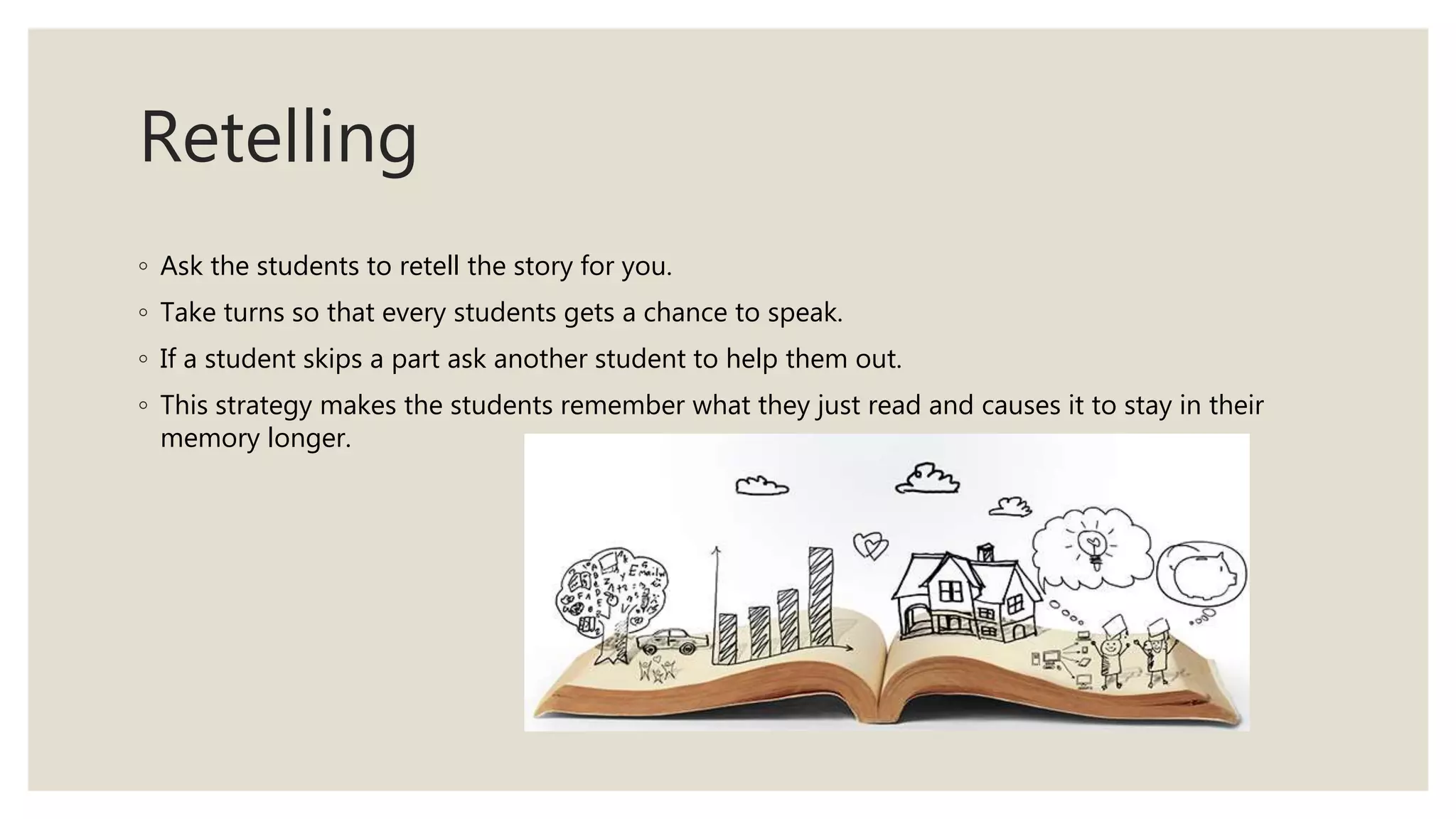Retelling
◦ Ask the students to retell the story for you.
◦ Take turns so that every students gets a chance to speak.
◦ If a student skips a part ask another student to help them out.
◦ This strategy makes the students remember what they just read and causes it to stay in their
memory longer.
 