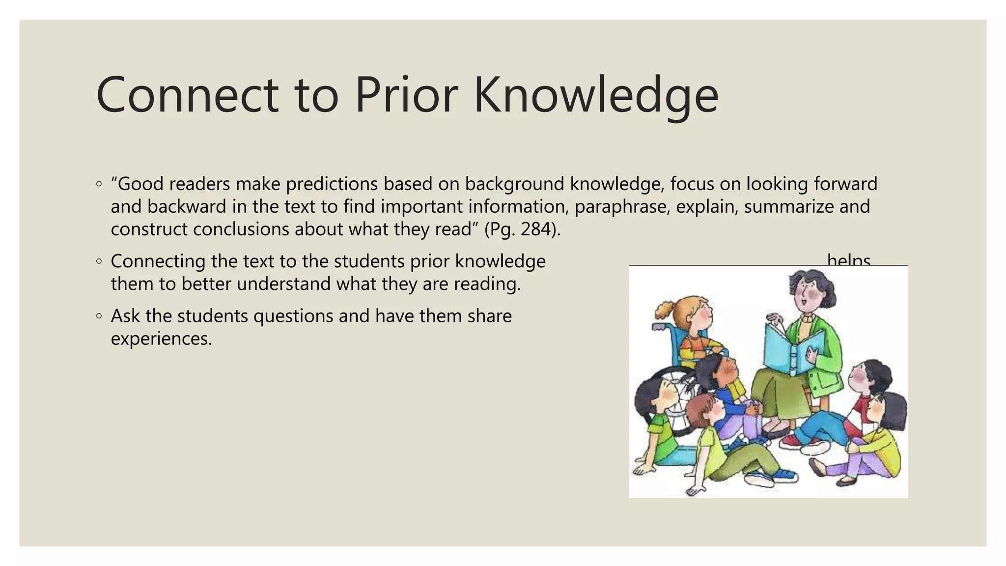 Connect to Prior Knowledge
◦ “Good readers make predictions based on background knowledge, focus on looking forward
and backward in the text to find important information, paraphrase, explain, summarize and
construct conclusions about what they read” (Pg. 284).
◦ Connecting the text to the students prior knowledge helps
them to better understand what they are reading.
◦ Ask the students questions and have them share personal
experiences.
 