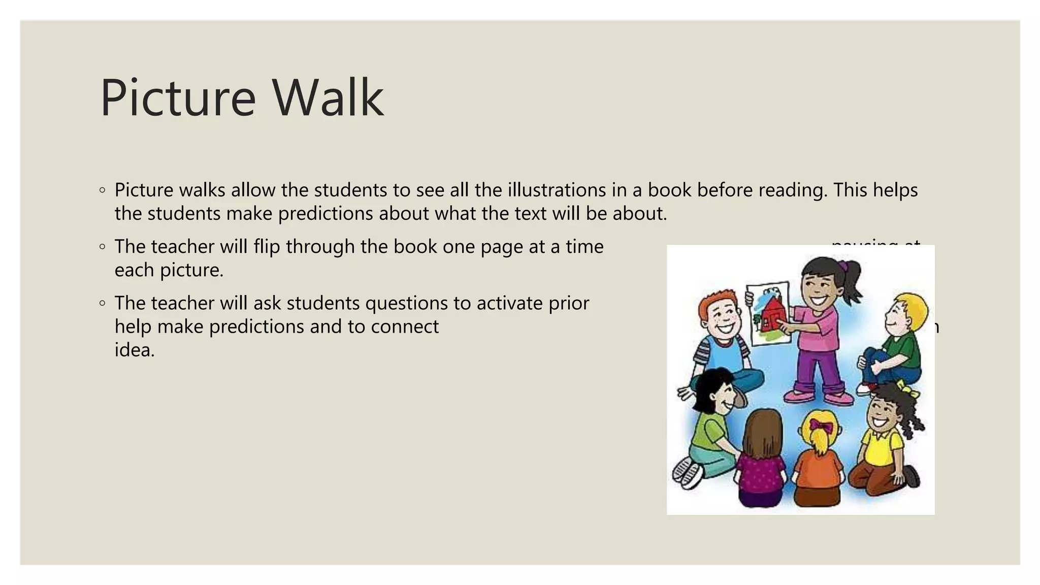 Picture Walk
◦ Picture walks allow the students to see all the illustrations in a book before reading. This helps
the students make predictions about what the text will be about.
◦ The teacher will flip through the book one page at a time pausing at
each picture.
◦ The teacher will ask students questions to activate prior knowledge, to
help make predictions and to connect the pictures to the main
idea.
 