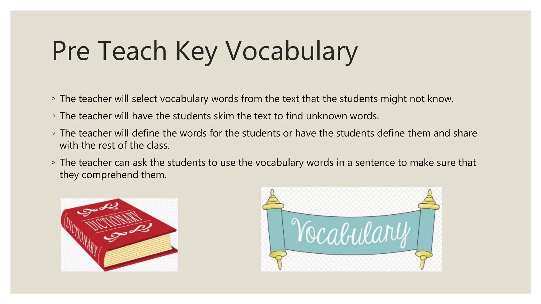 Pre Teach Key Vocabulary
◦ The teacher will select vocabulary words from the text that the students might not know.
◦ The teacher will have the students skim the text to find unknown words.
◦ The teacher will define the words for the students or have the students define them and share
with the rest of the class.
◦ The teacher can ask the students to use the vocabulary words in a sentence to make sure that
they comprehend them.
 