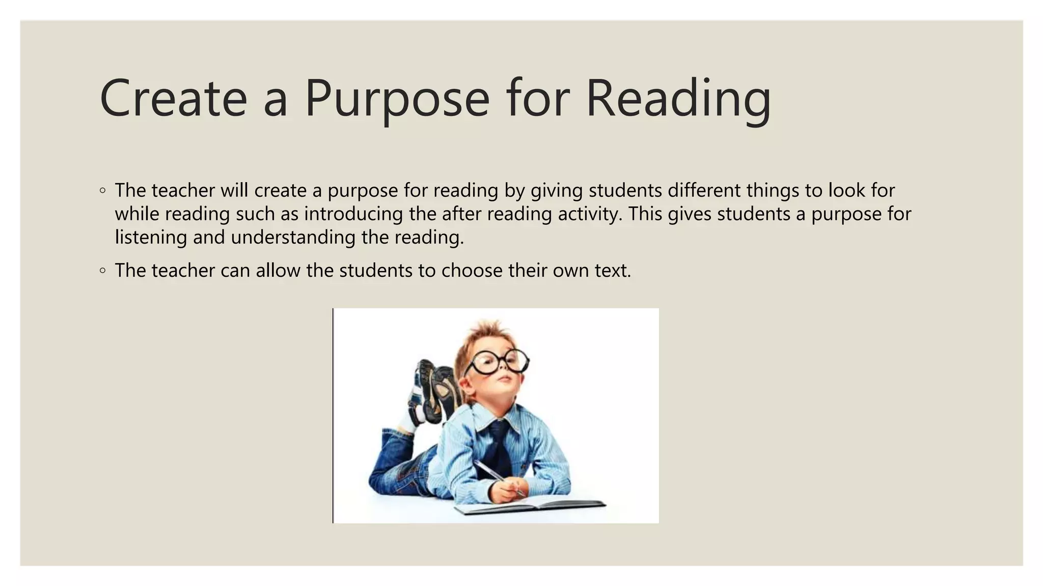 Create a Purpose for Reading
◦ The teacher will create a purpose for reading by giving students different things to look for
while reading such as introducing the after reading activity. This gives students a purpose for
listening and understanding the reading.
◦ The teacher can allow the students to choose their own text.
 