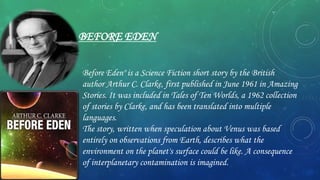 BEFORE EDEN
Before Eden" is a Science Fiction short story by the British
author Arthur C. Clarke, first published in June 1961 in Amazing
Stories. It was included in Tales of Ten Worlds, a 1962 collection
of stories by Clarke, and has been translated into multiple
languages.
The story, written when speculation about Venus was based
entirely on observations from Earth, describes what the
environment on the planet's surface could be like. A consequence
of interplanetary contamination is imagined.
 