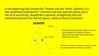 In the beginning God created the *heaven and the *earth. (Genesis 1:1)
Not capitalized (indicated by *) because not two separate places, but is
the all of everything, shaped like a pyramid, at beginning that will
eventually become two distinct places, noted as Heaven and Earth.
Throne
Sons of God
Heaven’s underground water reservoir (just like
we are later familiar with here on earth!)
Not limited by man’s fallen state; the sons of
God’s perspective can detect, thus are
aware of the pyramid shape of God’s Light
within which they live.
HEAVEN
 