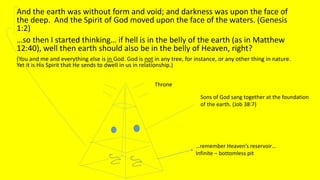 And the earth was without form and void; and darkness was upon the face of
the deep. And the Spirit of God moved upon the face of the waters. (Genesis
1:2)
…so then I started thinking… if hell is in the belly of the earth (as in Matthew
12:40), well then earth should also be in the belly of Heaven, right?
(You and me and everything else is in God. God is not in any tree, for instance, or any other thing in nature.
Yet it is His Spirit that He sends to dwell in us in relationship.)
Throne
…remember Heaven’s reservoir…
Infinite – bottomless pit
Sons of God sang together at the foundation
of the earth. (Job 38:7)
 