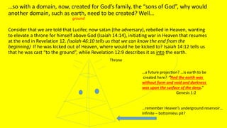 …so with a domain, now, created for God’s family, the “sons of God”, why would
another domain, such as earth, need to be created? Well…
Consider that we are told that Lucifer, now satan (the adversary), rebelled in Heaven, wanting
to elevate a throne for himself above God (Isaiah 14:14), initiating war in Heaven that resumes
at the end in Revelation 12. (Isaiah 46:10 tells us that we can know the end from the
beginning) If he was kicked out of Heaven, where would he be kicked to? Isaiah 14:12 tells us
that he was cast “to the ground”, while Revelation 12:9 describes it as into the earth.
Throne
…a future projection? …is earth to be
created here? ”And the earth was
without form and void and darkness
was upon the surface of the deep.”
Genesis 1:2
…remember Heaven’s underground reservoir…
Infinite – bottomless pit?
ground
 