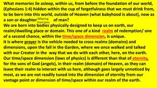 What memories lie asleep, within us, from before the foundation of our world,
(Ephesians 1:4) hidden within the cup of forgetfulness that we must drink from,
to be born into this world, outside of Heaven (what babyhood is about), now as
a son or daughter of man?
We are born into bodies physically designed to keep us on earth, our
realm/dwelling place or domain. This one of a kind realm of redemption/ one
of a second chance, within the time/space dimension, is unique.
It is where prayer is the vehicle needed to cross realms (domains) and
dimensions, upon the fall in the Garden, where we once walked and talked
with our Creator in the way that we do with each other, here, on the earth.
Our time/space dimension (laws of physics) is different than that of eternity,
for the sons of God (angels), in their realm (domain) of Heaven, as they can
leave their realm to interact with us here, although goes largely unnoticed by
most, as we are not readily tuned into the dimension of eternity from our
vantage point or dimension of time/space within our realm of the earth.
Offspring
from loins
 