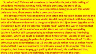 So what’s up? This we ask ourselves to hopefully stir just a little inkling of
what deep memories we may hold. What is our story, the story of us,
the human story? While there is no reincarnation, being born into this world
only one time, there seems to be a pre-consciousness.
We obviously were not condemned with satan and his fallen angels during this
time before the foundation of our world. We did not get kicked, with him, along
with all of those condemned to the ground (Isaiah 14:12) or down into the earth
(Revelation 12:9). Did we take the “middle road” within this war in Heaven that
resumes, again, at the end of our world. Were we not entirely swayed by
Lucifer’s lure but still contemplating to where we were distracted into being
lukewarm, where we could or did not stand firmly for the Creator of all? Were
we deemed not entirely hopeless but given a chance for Redemption? *Is this
why Jesus says in Revelation 3:15-16 that He would rather have us either hot or
cold and that if we are lukewarm He will spew us out of His mouth? This time,
the price, that is ours to pay, got paid by God Himself, His son! Beyond that,
there is no other realm and definitely not another time on the cross!
 