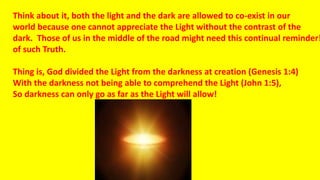 Think about it, both the light and the dark are allowed to co-exist in our
world because one cannot appreciate the Light without the contrast of the
dark. Those of us in the middle of the road might need this continual reminder!
of such Truth.
Thing is, God divided the Light from the darkness at creation (Genesis 1:4)
With the darkness not being able to comprehend the Light (John 1:5),
So darkness can only go as far as the Light will allow!
 