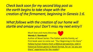 Check back soon for my second blog post as
the earth begins to take shape with the
creation of the firmament, beginning in Genesis 1:6.
What follows with the creation of our home will
startle and amaze you! Don’t miss my next entry!!
Much love and many blessings,
Wendy S. Domkoski
Author of Novel Series: The Father and His Family, w/
First book soon to come out “Our Beginning In His-Story”
Follow human history from a Biblical perspective, told in
historical fiction genre in Novel format, for an “as you are
there” experience for the reader!
 