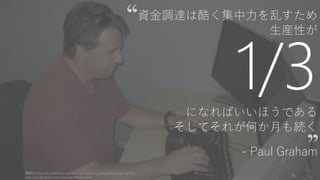 資金調達は酷く集中力を乱すため
生産性が
1/3になればいいほうである
そしてそれが何か月も続く
- Paul Graham
画像は http://en.wikipedia.org/wiki/Paul_Graham_(computer_programmer)
http://paulgraham.com/ramenprofitable.html
16
 