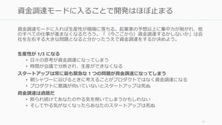 資金調達モードに入れば生産性が極端に落ちる。起業家の予想以上に集中力が削がれ、他
のすべての仕事が進まなくなるだろう。「（今ここから）資金調達するかしないか」は会
社を左右する大きな問題となると分かったうえで資金調達をするか決めよう。
生産性が 1/3 になる
• 日々の思考が資金調達になってしまう
• 時間が会議で分断され、生産ができなくなる
それが嫌なら資金調達専任の人を付けること（多くの場合は CEO）
• これが一人での起業がうまくいかない原因のひとつ。プロダクト開発と資金調達を
同時にすることはほぼできないので、資金調達が長引けばスタートアップは死ぬ
資金調達は過酷だ
• 断られ続けてあなたのやる気を削いでしまうかもしれない
• そしてやる気がなくなったらあなたのスタートアップは死ぬ
17
資金調達モードに入ることであなたの会社はほぼ止まる
 