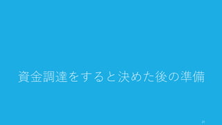 リスクのタマネギ理論とは、著名なキャピタリストである Marc Andreessen の考え方。
資金調達で得たキャッシュによってリスクを一枚一枚剥がしていくように考える。投資家
には、これまでどのようなリスクを除いてきたのか、そして次のお金でどのリスクを排除
したいのか、そしてその次のラウンドでどこを目指すのかを伝えると良い。
以下のリスク一覧は Marc Andreessen の言葉を筆者が配置したもの（例）。
http://startupclass.samaltman.com/courses/lec09/ 21
リスクのタマネギ理論：資金でどのリスクを検証するか
21
• プロトタイプのリスク • 創業者チームのリスク
• 技術的なリスク
• ローンチできるかのリ
スク
• プロダクトのリスク
• 人を採用するリスク
• 市場に受け入れられる
かのリスク
• （企業向け）営業のコ
スト以上のセールスが
できるかのリスク
• （消費者向け）バイラ
ルでグロースできるか
のリスク
Bootstrap Seed Series A Series B -
 
