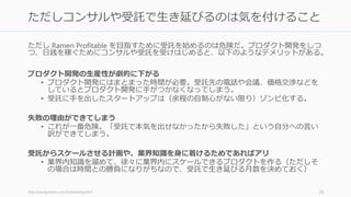 Ramen Profitable は「自分たちの稼ぎで生き残ることができる」状況のこと。この状況を
作れば、投資家はスケールのために投資を受けるかどうか、という判断をするだけで良く
なる。この結果、様々な恩恵が受けられる。
良い投資の条件を得ることができる
• 投資を受けるかどうかを起業家側が判断できるため、主導権を握ることができる
自力で稼いでいる起業家は投資家に好かれる
• 自分たちの稼ぎで生き残られる＝コスト意識があると見做され、遊びではなくビジ
ネスを真剣に考えており、自制的であると思われる
逆に投資がないと生き残れない状況は不利になりがち
• 投資家側に良い条件を与えてしまいがち。彼らは弱みに付け込んでくる
• 調達に時間がかかることが多くなり、そうなると評判を悪くしてしまう
つまり、自己資金だけの状況で利益を出せるようになっていれば調達は容易い。
26
Ramen Profitable であれば資金調達は早く終わる
 