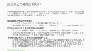 お金はコモディティで誰からもらっても同じものだからこそ、スタートアップには資金を
誰から調達するかが大事。選ぶべき投資家は、初期メンバーと同等に慎重に選ぶこと。
金額ではなく、投資家によるバリューアップをメインに考えて選択する
• 人脈、業界知識、リクルーティング支援、戦略立案への協力など、投資後の支援内
容を確認すること。またハンズオンなのかハンズオフなのかで相性も出てくる
追加投資と Exit の方向性
• 追加投資の可能性や Exit の方向性についても同意できるか確認しておく。
• ファンドのサイズやファンドのライフサイクル（満期日）もできればチェックしよ
う。ファンドの満期に伴い、望まない IPO の強制などが発生するかもしれない。
個人的な相性や信用できるかどうかも重要
• 個人的な相性、思考スタイル、ビジョンへの共感も重要。あなたのスタートアップ
のために「一肌脱ぐ」ような人でないとふさわしくない。
• 投資機関ではなく、投資家個々人との相性を見ること。人によって大きく違う。
How To Choose The Right VC Partner For You
http://blog.eladgil.com/2012/11/how-to-choose-right-vc-partner-for-you.html
31
投資家は結婚するつもりで選ぶ
 