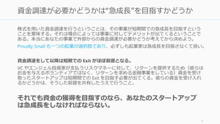 株式を用いた資金調達を行うということは、その事業が短期間での急成長を目指すという
ことを意味する。それは場合によっては事業に対してデメリットが出てくるということで
ある。本当にあなたの事業で外部からの資金調達が必要かどうか考えてから決めよう。
Proudly Small も一つの起業の選択肢であり、必ずしも起業家は急成長を目指さなくて良い。
資金調達をして以降は短期での Exit がほぼ前提となる。
VC やエンジェル投資家が支払うリスクマネーに対して、リターンを提供するため（彼らは
お金を与えるボランティアではなく、リターンを求める金融事業をしている）資金を受け
取ったスタートアップは短期間での Exit を目指す必要が出てくる。彼らの資金を受け入れ
るかどうかは、そうした前提を共有したうえで行うこと。
それでも資金の獲得を目指すのなら、あなたのスタートアップ
は急成長をしなければならない。
6
資金調達が必要かどうかは“急成長”を目指すかどうか
 