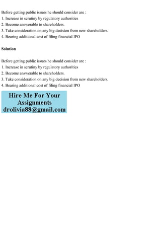 Before getting public issues he should consider are :
1. Increase in scrutiny by regulatory authorities
2. Become answerable to shareholders.
3. Take consideration on any big decision from new shareholders.
4. Bearing additional cost of filing financial IPO
Solution
Before getting public issues he should consider are :
1. Increase in scrutiny by regulatory authorities
2. Become answerable to shareholders.
3. Take consideration on any big decision from new shareholders.
4. Bearing additional cost of filing financial IPO
 