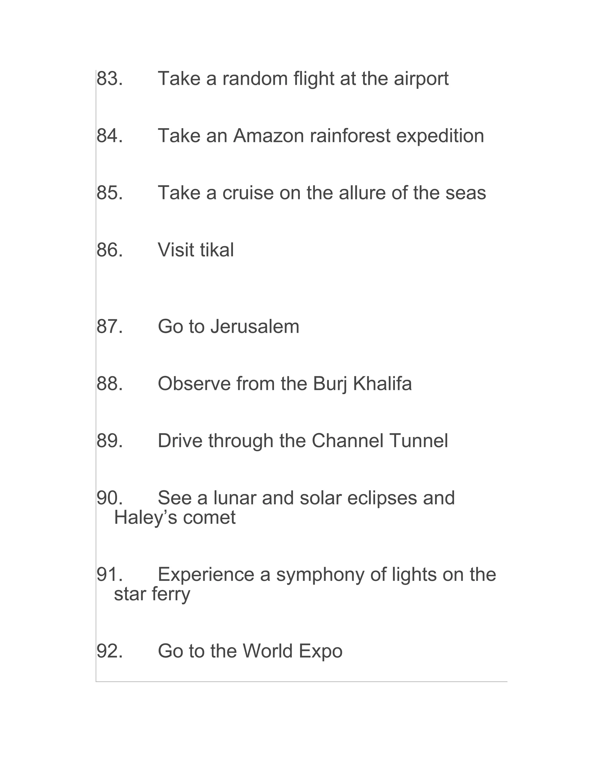 83. Take a random flight at the airport
84. Take an Amazon rainforest expedition
85. Take a cruise on the allure of the seas
86. Visit tikal
87. Go to Jerusalem
88. Observe from the Burj Khalifa
89. Drive through the Channel Tunnel
90. See a lunar and solar eclipses and
Haley’s comet
91. Experience a symphony of lights on the
star ferry
92. Go to the World Expo
 