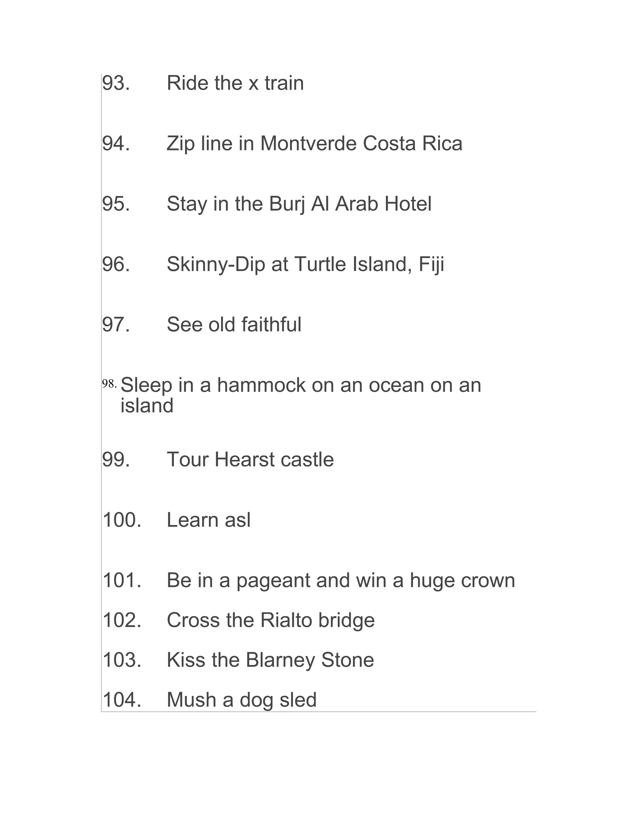 93. Ride the x train
94. Zip line in Montverde Costa Rica
95. Stay in the Burj Al Arab Hotel
96. Skinny-Dip at Turtle Island, Fiji
97. See old faithful
98. Sleep in a hammock on an ocean on an
island
99. Tour Hearst castle
100. Learn asl
101. Be in a pageant and win a huge crown
102. Cross the Rialto bridge
103. Kiss the Blarney Stone
104. Mush a dog sled
 