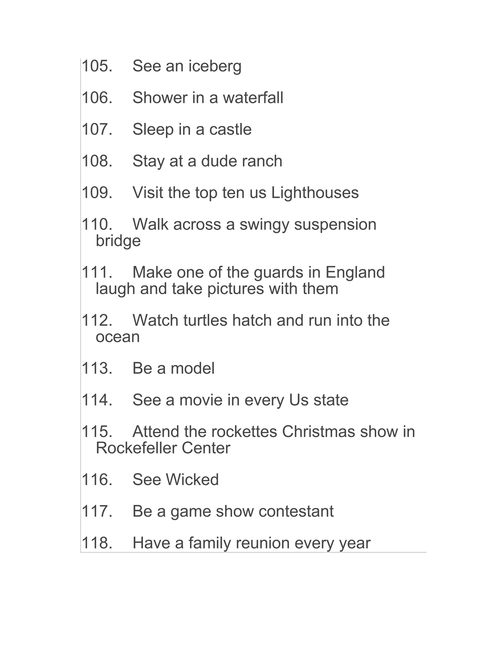 105. See an iceberg
106. Shower in a waterfall
107. Sleep in a castle
108. Stay at a dude ranch
109. Visit the top ten us Lighthouses
110. Walk across a swingy suspension
bridge
111. Make one of the guards in England
laugh and take pictures with them
112. Watch turtles hatch and run into the
ocean
113. Be a model
114. See a movie in every Us state
115. Attend the rockettes Christmas show in
Rockefeller Center
116. See Wicked
117. Be a game show contestant
118. Have a family reunion every year
 