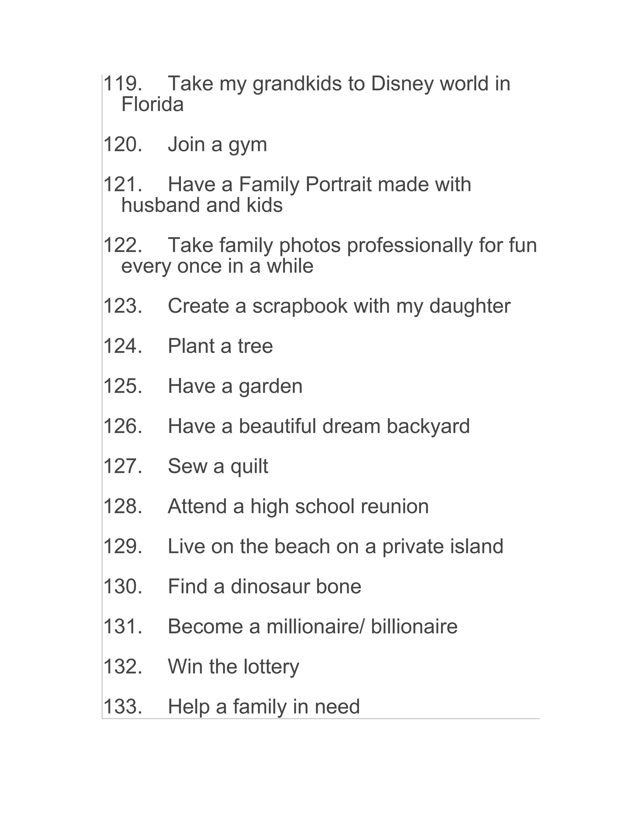 119. Take my grandkids to Disney world in
Florida
120. Join a gym
121. Have a Family Portrait made with
husband and kids
122. Take family photos professionally for fun
every once in a while
123. Create a scrapbook with my daughter
124. Plant a tree
125. Have a garden
126. Have a beautiful dream backyard
127. Sew a quilt
128. Attend a high school reunion
129. Live on the beach on a private island
130. Find a dinosaur bone
131. Become a millionaire/ billionaire
132. Win the lottery
133. Help a family in need
 