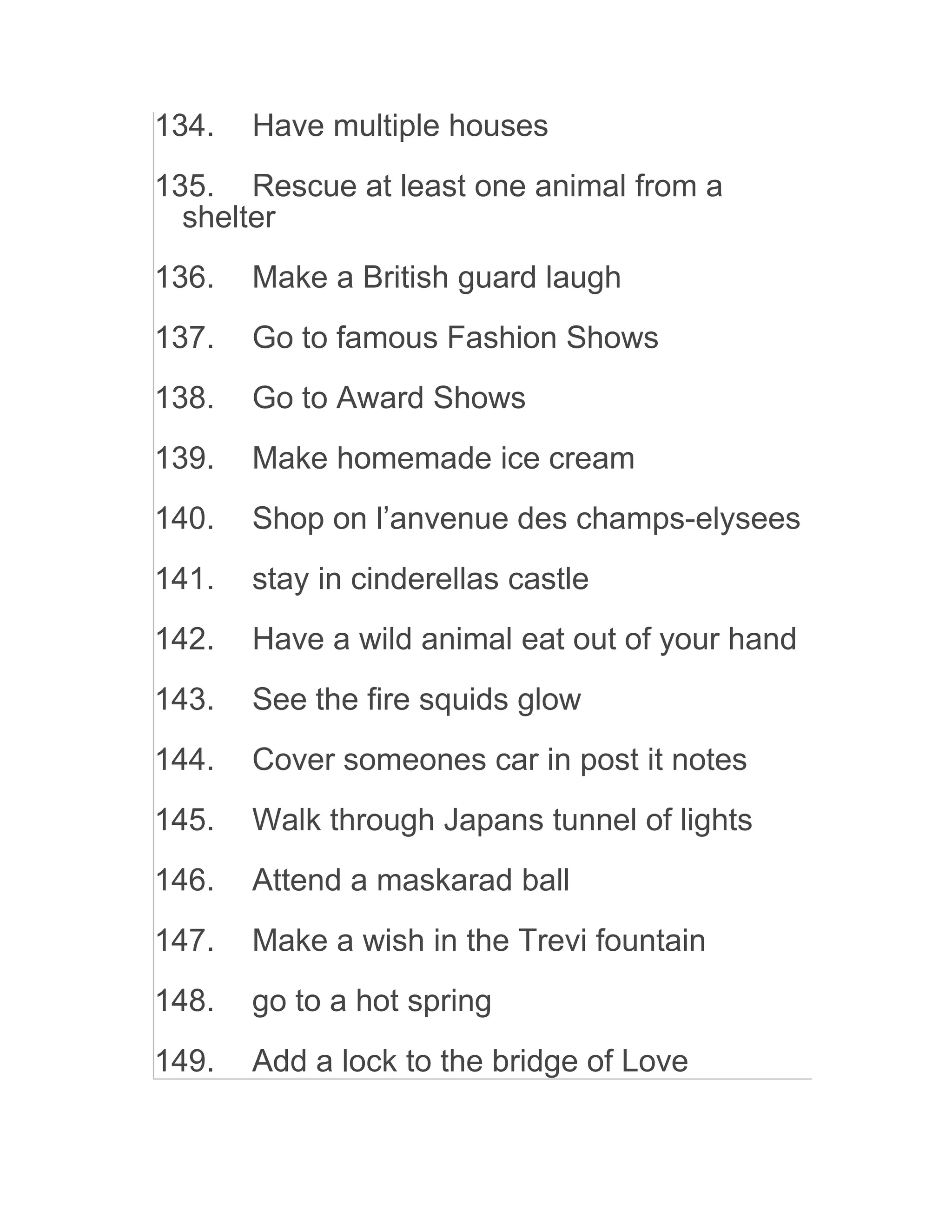 134. Have multiple houses
135. Rescue at least one animal from a
shelter
136. Make a British guard laugh
137. Go to famous Fashion Shows
138. Go to Award Shows
139. Make homemade ice cream
140. Shop on l’anvenue des champs-elysees
141. stay in cinderellas castle
142. Have a wild animal eat out of your hand
143. See the fire squids glow
144. Cover someones car in post it notes
145. Walk through Japans tunnel of lights
146. Attend a maskarad ball
147. Make a wish in the Trevi fountain
148. go to a hot spring
149. Add a lock to the bridge of Love
 