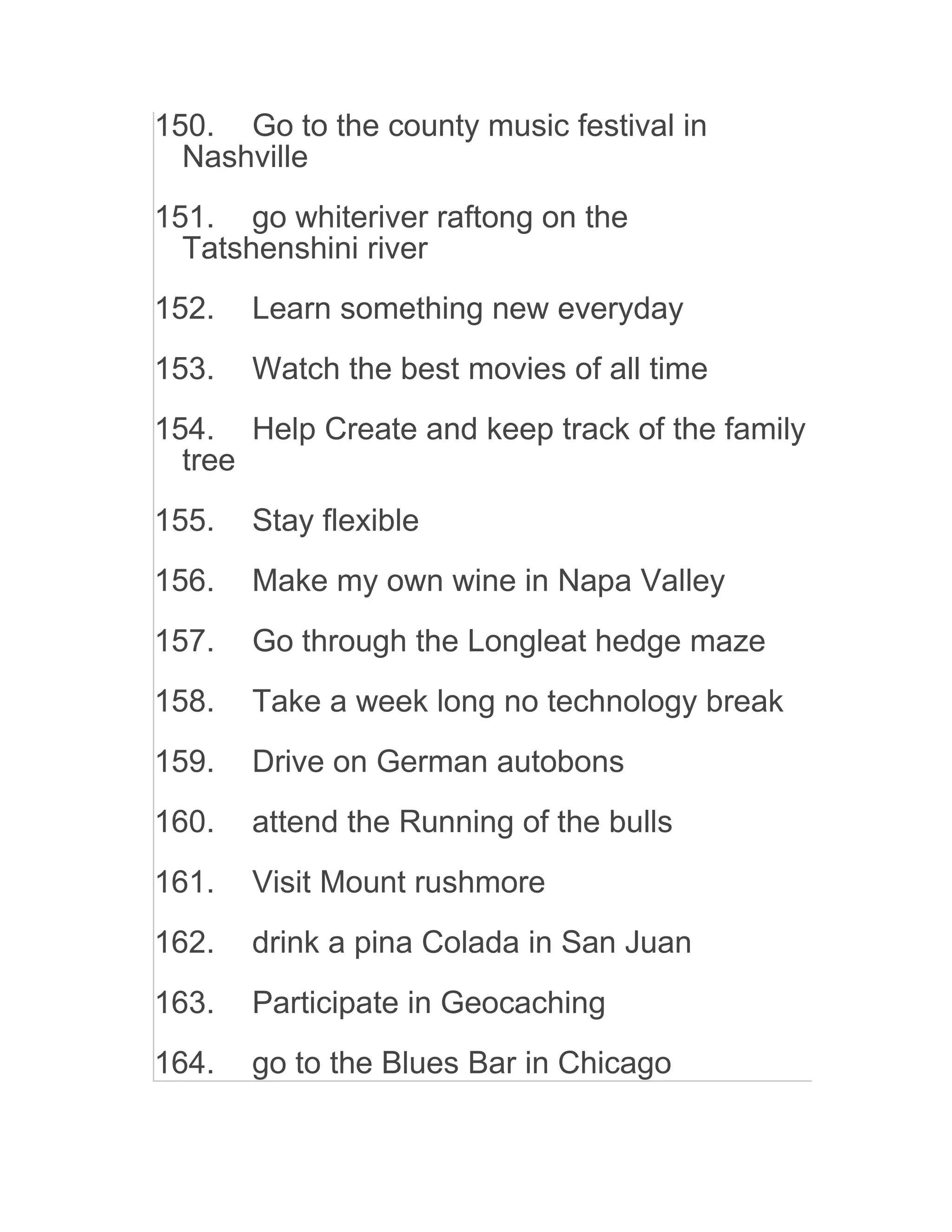 150. Go to the county music festival in
Nashville
151. go whiteriver raftong on the
Tatshenshini river
152. Learn something new everyday
153. Watch the best movies of all time
154. Help Create and keep track of the family
tree
155. Stay flexible
156. Make my own wine in Napa Valley
157. Go through the Longleat hedge maze
158. Take a week long no technology break
159. Drive on German autobons
160. attend the Running of the bulls
161. Visit Mount rushmore
162. drink a pina Colada in San Juan
163. Participate in Geocaching
164. go to the Blues Bar in Chicago
 