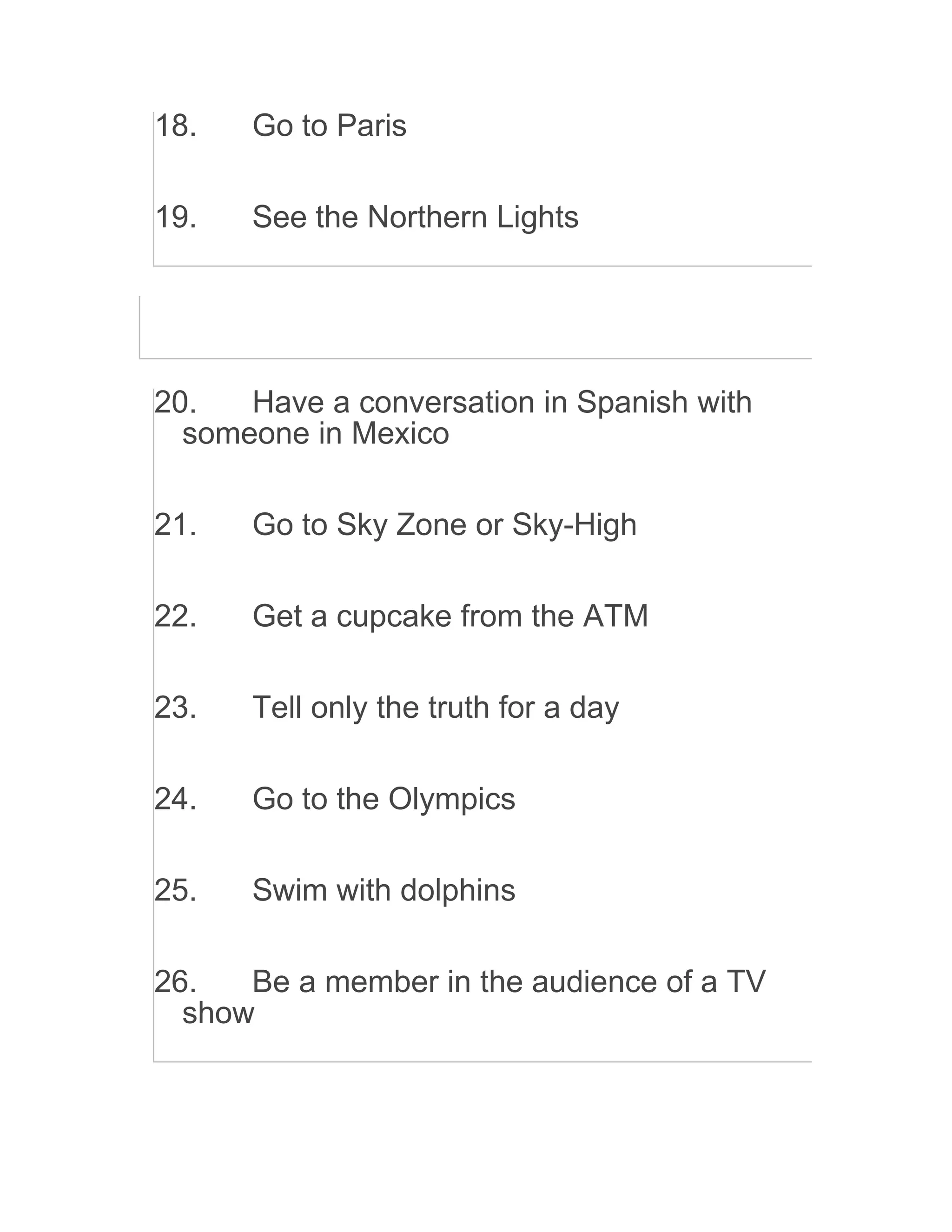 18. Go to Paris
19. See the Northern Lights
20. Have a conversation in Spanish with
someone in Mexico
21. Go to Sky Zone or Sky-High
22. Get a cupcake from the ATM
23. Tell only the truth for a day
24. Go to the Olympics
25. Swim with dolphins
26. Be a member in the audience of a TV
show
 