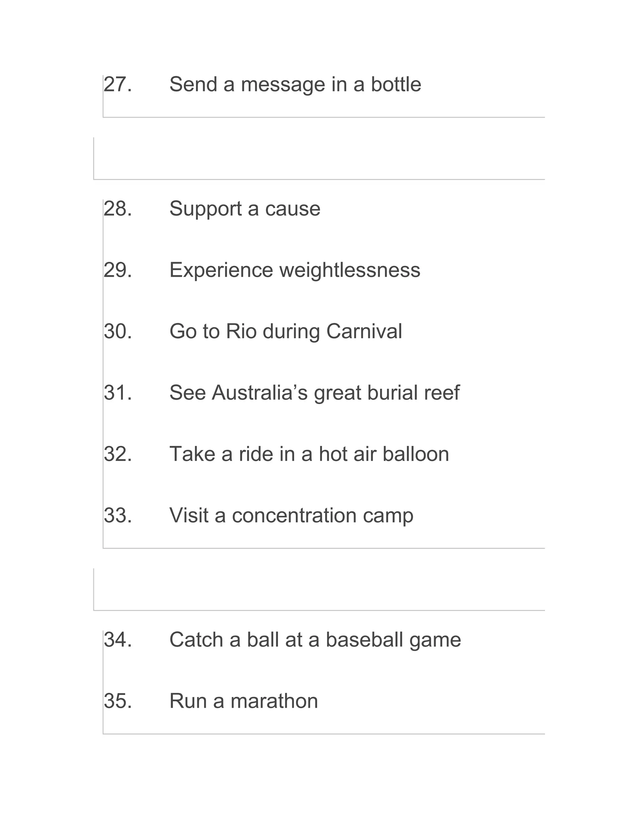 27. Send a message in a bottle
28. Support a cause
29. Experience weightlessness
30. Go to Rio during Carnival
31. See Australia’s great burial reef
32. Take a ride in a hot air balloon
33. Visit a concentration camp
34. Catch a ball at a baseball game
35. Run a marathon
 