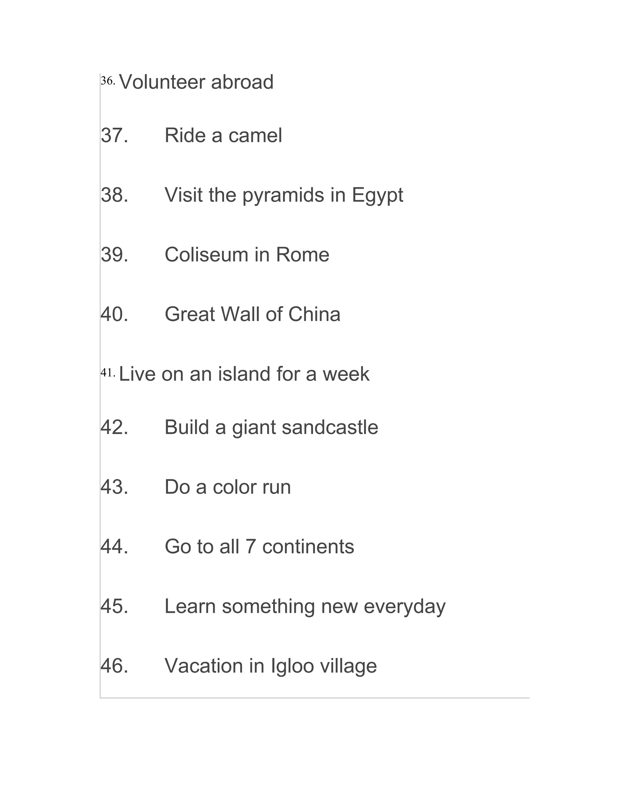 36. Volunteer abroad
37. Ride a camel
38. Visit the pyramids in Egypt
39. Coliseum in Rome
40. Great Wall of China
41. Live on an island for a week
42. Build a giant sandcastle
43. Do a color run
44. Go to all 7 continents
45. Learn something new everyday
46. Vacation in Igloo village
 