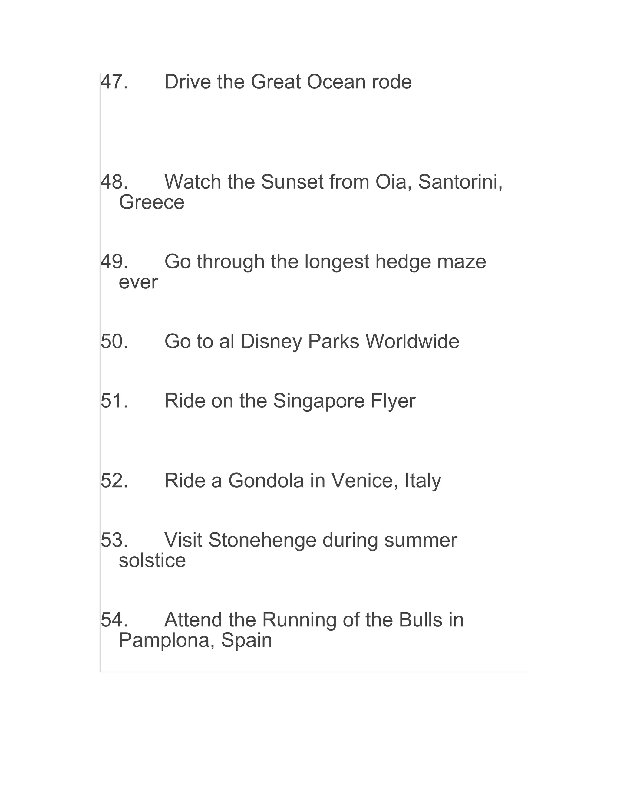 47. Drive the Great Ocean rode
48. Watch the Sunset from Oia, Santorini,
Greece
49. Go through the longest hedge maze
ever
50. Go to al Disney Parks Worldwide
51. Ride on the Singapore Flyer
52. Ride a Gondola in Venice, Italy
53. Visit Stonehenge during summer
solstice
54. Attend the Running of the Bulls in
Pamplona, Spain
 