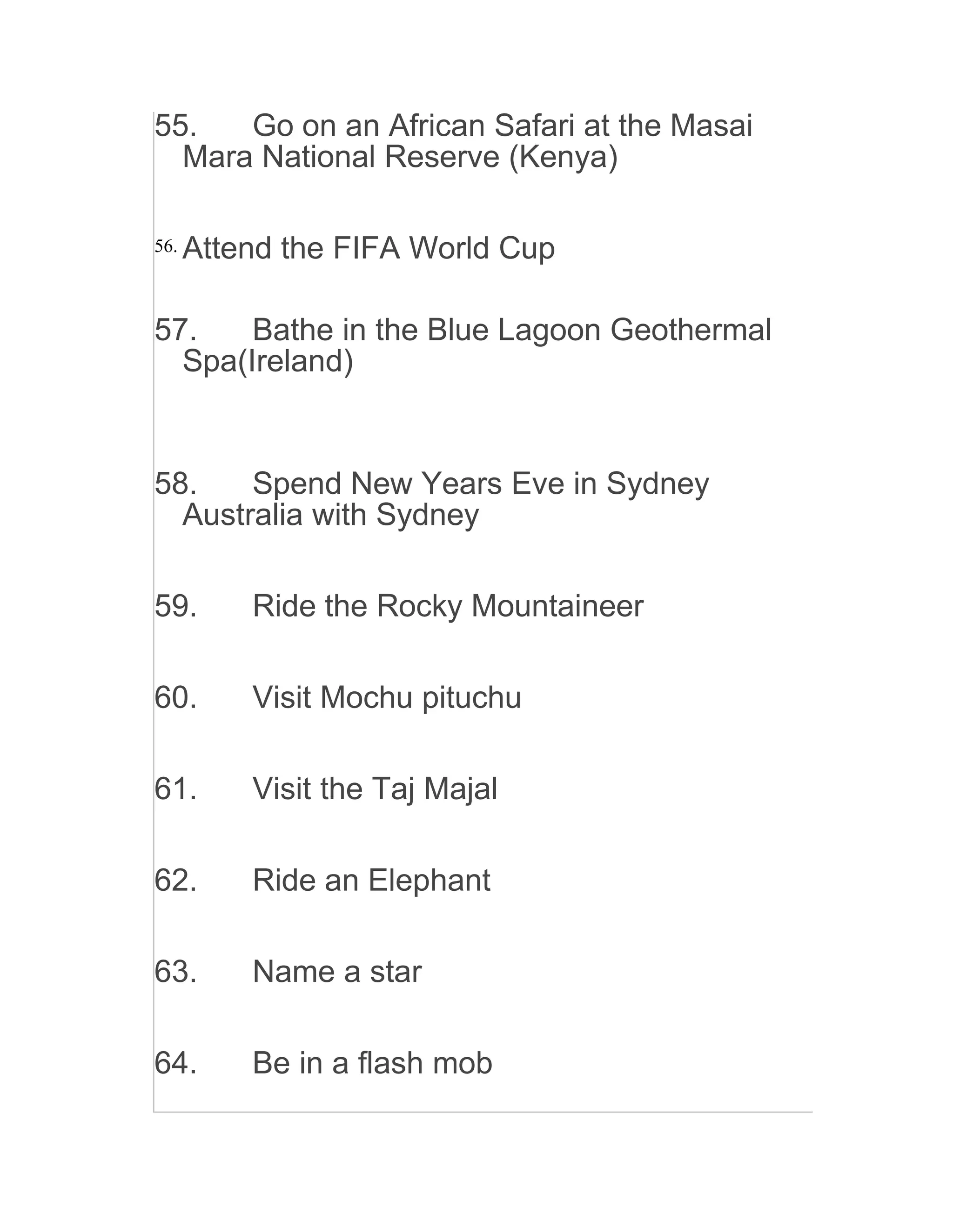55. Go on an African Safari at the Masai
Mara National Reserve (Kenya)
56. Attend the FIFA World Cup
57. Bathe in the Blue Lagoon Geothermal
Spa(Ireland)
58. Spend New Years Eve in Sydney
Australia with Sydney
59. Ride the Rocky Mountaineer
60. Visit Mochu pituchu
61. Visit the Taj Majal
62. Ride an Elephant
63. Name a star
64. Be in a flash mob
 