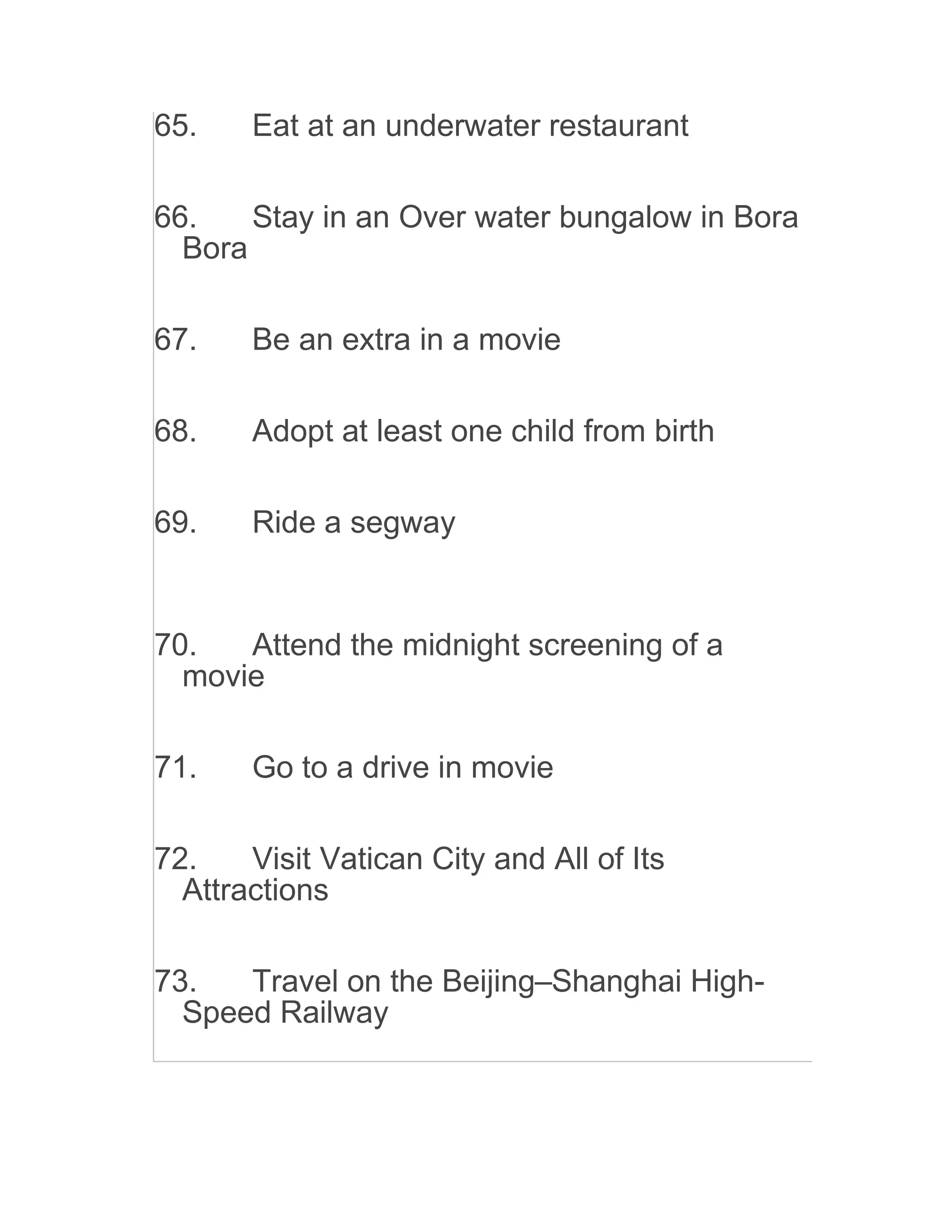 65. Eat at an underwater restaurant
66. Stay in an Over water bungalow in Bora
Bora
67. Be an extra in a movie
68. Adopt at least one child from birth
69. Ride a segway
70. Attend the midnight screening of a
movie
71. Go to a drive in movie
72. Visit Vatican City and All of Its
Attractions
73. Travel on the Beijing–Shanghai High-
Speed Railway
 