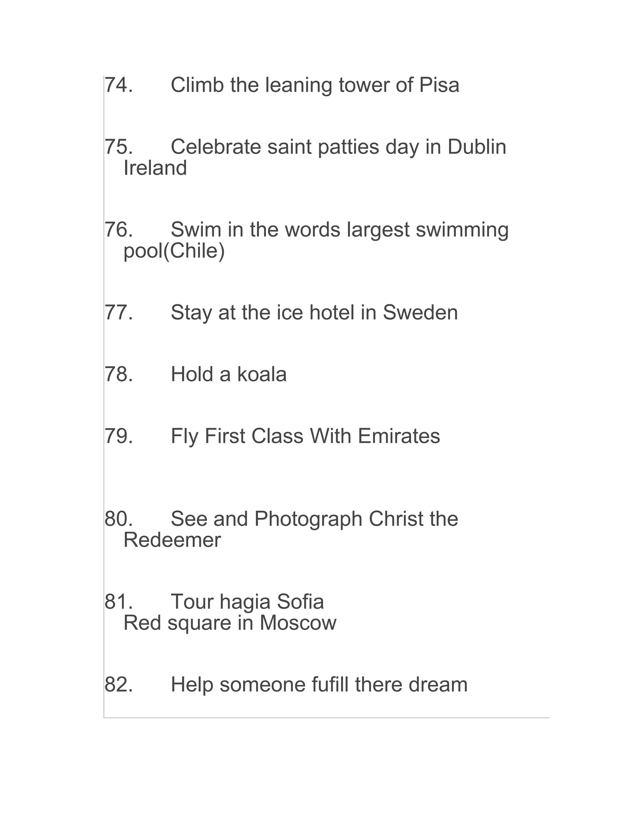 74. Climb the leaning tower of Pisa
75. Celebrate saint patties day in Dublin
Ireland
76. Swim in the words largest swimming
pool(Chile)
77. Stay at the ice hotel in Sweden
78. Hold a koala
79. Fly First Class With Emirates
80. See and Photograph Christ the
Redeemer
81. Tour hagia Sofia
Red square in Moscow
82. Help someone fufill there dream
 