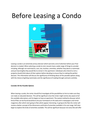 Before Leasing a Condo




Leasing a condo is an extremely serious decision which warrants a lot of attention before your final
decision is created. When selecting a condo to rent, tenants have a wide range of things to consider
including, although not restricted to, cost, size, location, amenities, whether they desire a roommate
and just how lengthy they would like to remain in the apartment. Individuals who intend to rent a
property should think about all their options before deciding to ensure they're making the perfect
decision. This information will discuss the significance of thinking about all the possible options along
with the chance of getting roommates and the significance of reading through contracts carefully.



Consider All the Possible Options



When leasing a condo, the renter should first investigate all the possibilities to him to make sure they
can make an educated decision. This will be significant since the renter might not be also aware of all
the available alternatives until he begins to have an apartment. The easiest method to discover which
kind of flats can be found would be to do your homework on the web and in newspapers and rental
magazines after which start going to flats which appear interesting. In going to the flats the renter will
receive a better concept of the dimensions and kinds of amenities available in his cost range. He'll also
begin to explore the kinds of amenities available. This will be significant because not every flat will offer
 