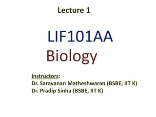 LIF101AA
Instructors:
Dr. Saravanan Matheshwaran (BSBE, IIT K)
Dr. Pradip Sinha (BSBE, IIT K)
Biology
Lecture 1
 