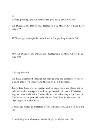 **
Before posting, please make sure you have reviewed the
6.1 Discussion: Devotional Reflection-A More Christ Like Life
page **
$$Please go through the attachment for grading criteria.$$
### 6.1 Discussion: Devotional Reflection-A More Christ Like
Life ###
Getting Started
We have examined throughout this course the characteristics of
a good effective leader and the traits of a Christian.
Traits like honesty, integrity, and transparency are elements to
exhibit in the workplace and our personal life. As a Christian
begins their walk with Christ, these traits develop over time. A
Christian has to put off their old self and live in the new life
that they are with Christ.
Upon successful completion of this discussion, you will be able
to:
Examining how character traits begin to shape our life.
 